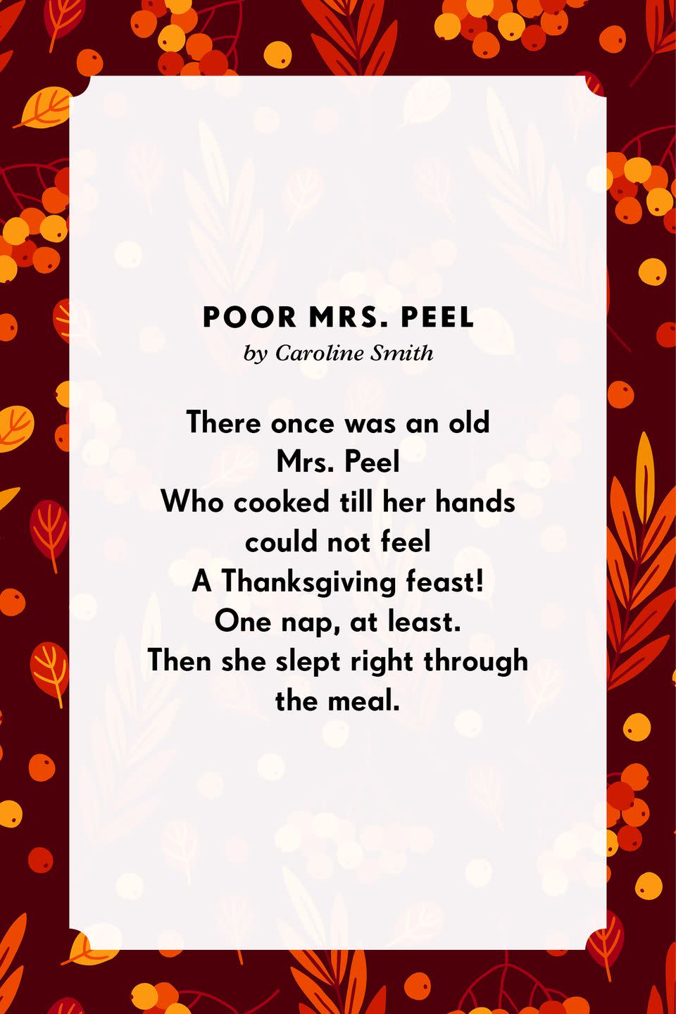 <p><strong>Poor Mrs. Peel</strong></p><p>There once was an old Mrs. Peel<br>Who cooked till her hands could not feel<br>A Thanksgiving feast!<br>One nap, at least.<br>Then she slept right through the meal.</p>