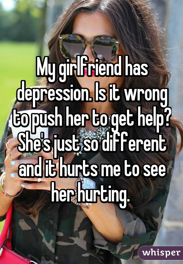 My girlfriend has depression. Is it wrong to push her to get help? She's just so different and it hurts me to see her hurting. 