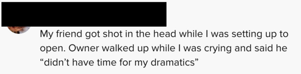 One person said "My friend got shot in the head while I was setting up to open. Owner walked up while I was crying and said he didn't have time for my dramatics"