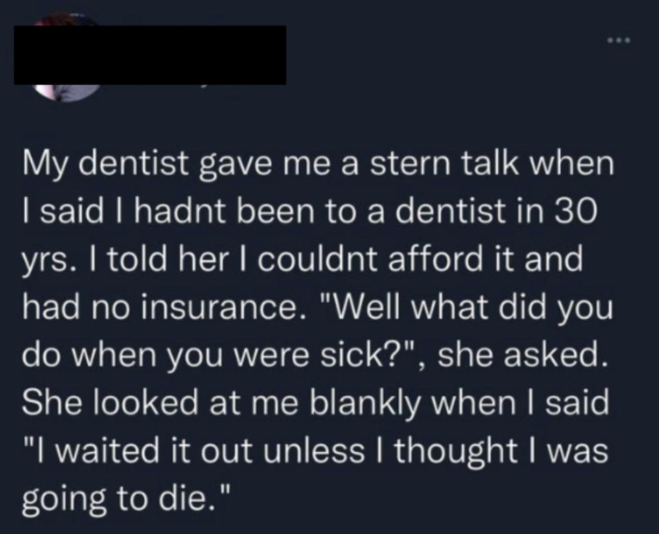 When dentist asked patient who hadn't seen a dentist in 30 years because they had no insurance and couldn't afford it what they did when they got sick, the patient said "I waited it out unless I thought I was going to die"