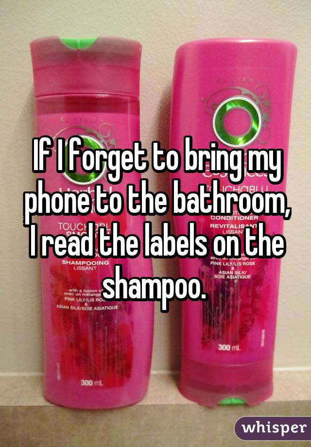 If I forget to bring my phone to the bathroom, I read the labels on the shampoo. 