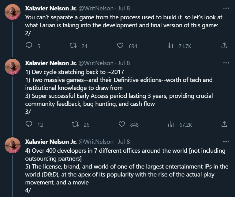 Xalavier Nelson Jr: You can't separate a game from the process used to build it, so let's look at what Larian is taking into the development and final version of this game:  1) Dev cycle stretching back to ~2017 1) Two massive games--and their Definitive editions--worth of tech and institutional knowledge to draw from 3) Super successful Early Access period lasting 3 years, providing crucial community feedback, bug hunting, and cash flow 4) Over 400 developers in 7 different offices around the world [not including outsourcing partners] 5) The license, brand, and world of one of the largest entertainment IPs in the world (D&D), at the apex of its popularity with the rise of the actual play movement, and a movie