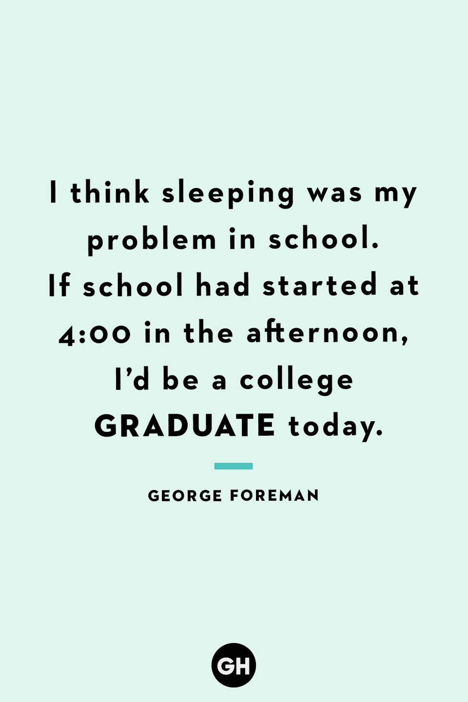 <p>I think sleeping was my problem in school. If school had started at 4:00 in the afternoon, I’d be a college graduate today.</p>