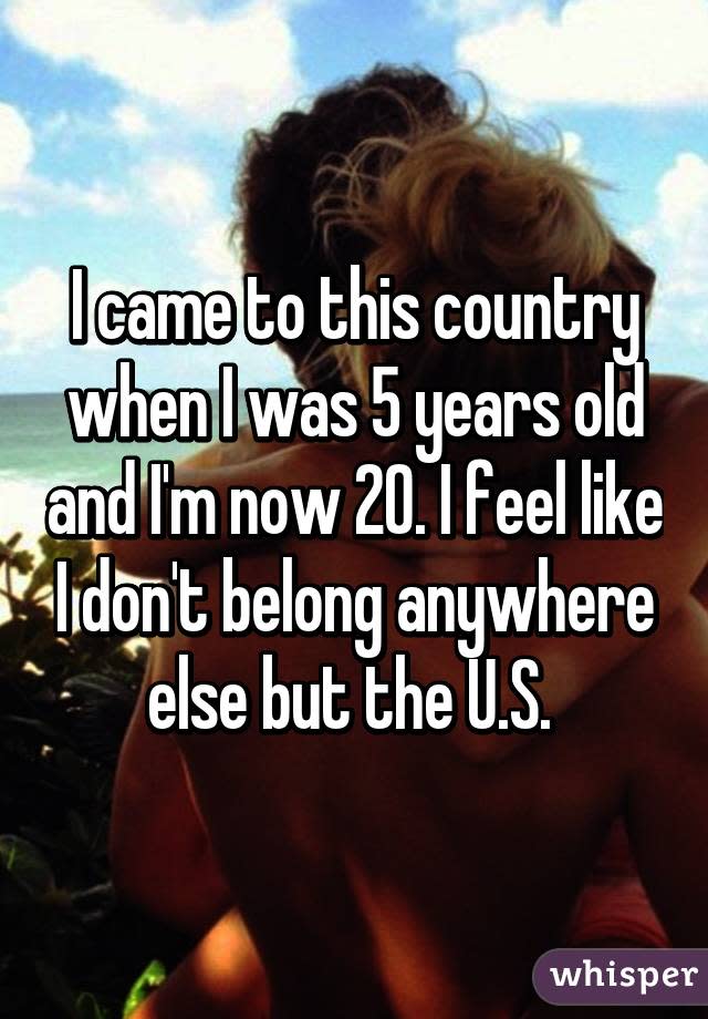 I came to this country when I was 5 years old and I'm now 20. I feel like I don't belong anywhere else but the U.S. 