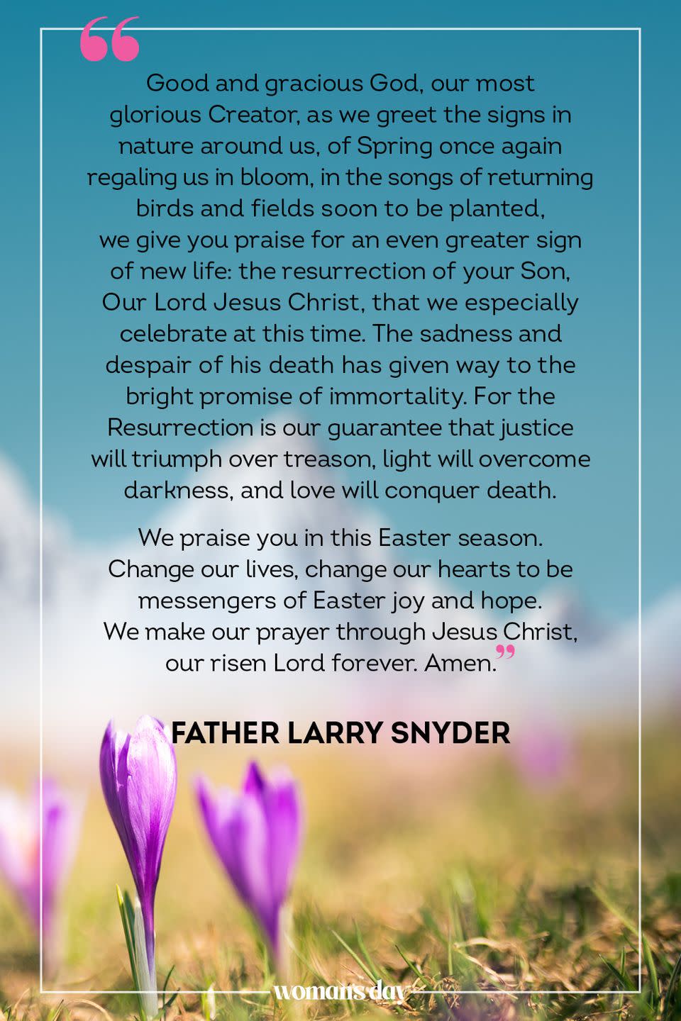 <p>Good and gracious God, our most glorious Creator, as we greet the signs in nature around us, of Spring once again regaling us in bloom, in the songs of returning birds and fields soon to be planted, we give you praise for an even greater sign of new life: the resurrection of your Son, Our Lord Jesus Christ, that we especially celebrate at this time. The sadness and despair of his death has given way to the bright promise of immortality. For the Resurrection is our guarantee that justice will triumph over treason, light will overcome darkness, and love will conquer death.</p><p>We praise you in this Easter season. Change our lives, change our hearts to be messengers of Easter joy and hope. We make our prayer through Jesus Christ, our risen Lord forever. Amen.</p><p>— Father Larry Snyder</p>