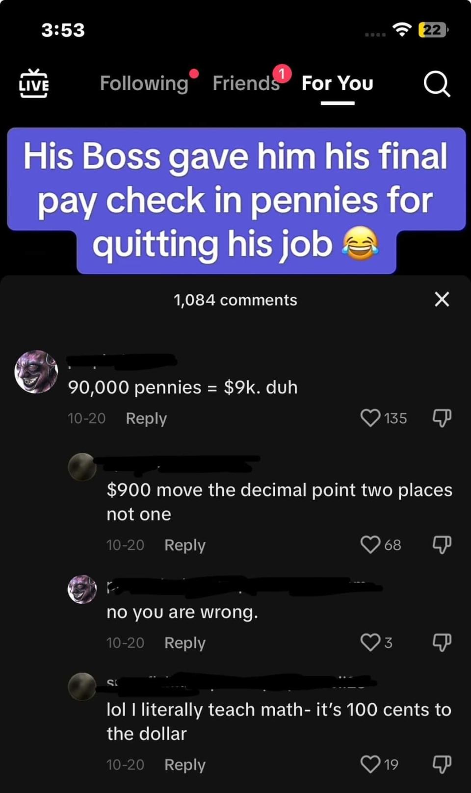 Boss gave employee his final paycheck in pennies for quitting, and someone says "90,000 pennies=$9K, duh," and someone says "$900; move the decimal point two places, not one," and they say "No, you are wrong"