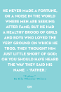 <p>He never made a fortune, or a noise</p><p>In the world where men are seeking after fame;</p><p>But he had a healthy brood of girls and boys</p><p>Who loved the very ground on which he trod.</p><p>They thought him just little short of God;</p><p>Oh you should have heard the way they said his name –</p><p>‘Father.’</p>