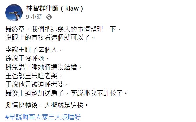 對此，林智群昨日在臉書表示，最終章把這幾天的事情整理一下，沒跟上的直接看這個就可以了，「李說王睡了每個人，徐說王沒睡她，掰兔（By2 Yumi）說王睡她時還沒結婚，王爸說王只睡老婆，王說他是被迫睡老婆。最後王道歉加送房子，李說那我不計較了。」他以短短的59字就總結了王力宏婚變風波的始末，「劇情快轉後，大概就是這樣，早說嘛害大家三天沒睡好。」林智群59字還原王力宏婚變事件。（圖／翻攝自林智群臉書）