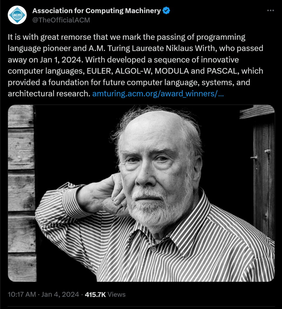 It is with great remorse that we mark the passing of programming language pioneer and A.M. Turing Laureate Niklaus Wirth, who passed away on Jan 1, 2024. Wirth developed a sequence of innovative computer languages, EULER, ALGOL-W, MODULA and PASCAL, which provided a foundation for future computer language, systems, and architectural research. https://amturing.acm.org/award_winners/wirth_1025774