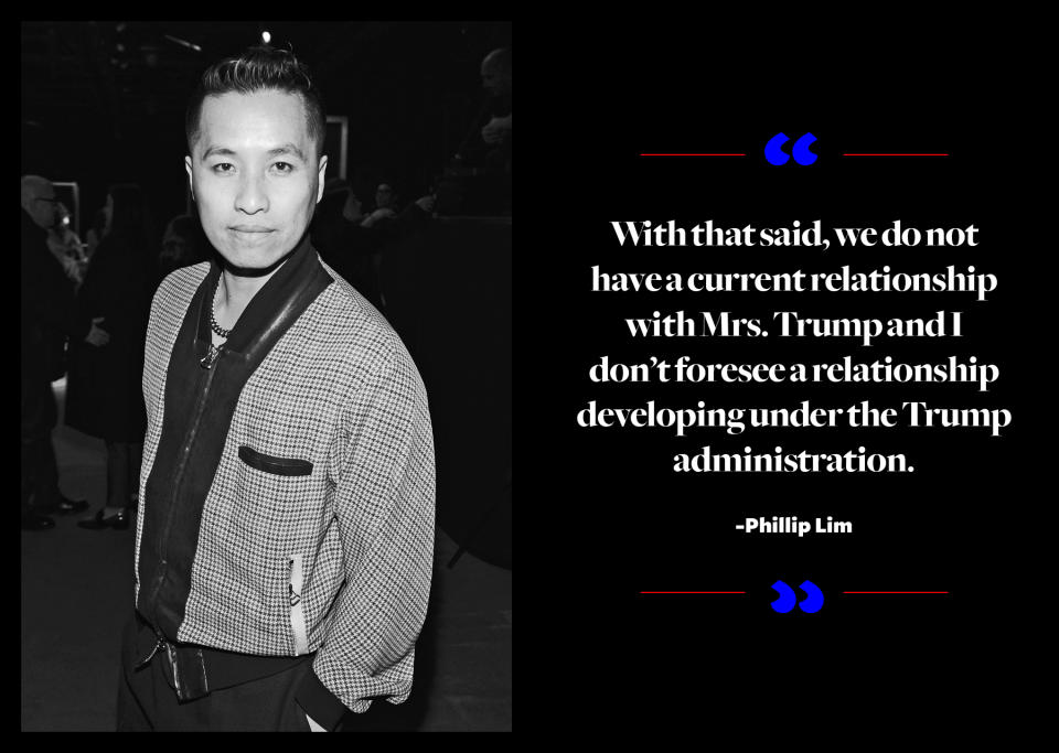 <p>"It's been such an emotional roller coaster of an election process. The result has only confirmed my belief that we must stand for what we represent as a brand, so my sentiment is still the same. As a global brand, we are always looking to partner with individuals that we have authentic relationships with — ultimately, women and men that share [a] similar set of values, desires and ideologies: inclusion, diversity, justice, consciousness, innovation,” <a rel="nofollow noopener" href="http://wwd.com/fashion-news/fashion-features/designers-talk-about-dressing-melania-trump-10714101/" target="_blank" data-ylk="slk:Lim told WWD;elm:context_link;itc:0;sec:content-canvas" class="link ">Lim told <em>WWD</em></a>. “With that said, we do not have a current relationship with Mrs. Trump, and I don't foresee a relationship developing under the Trump administration." </p>