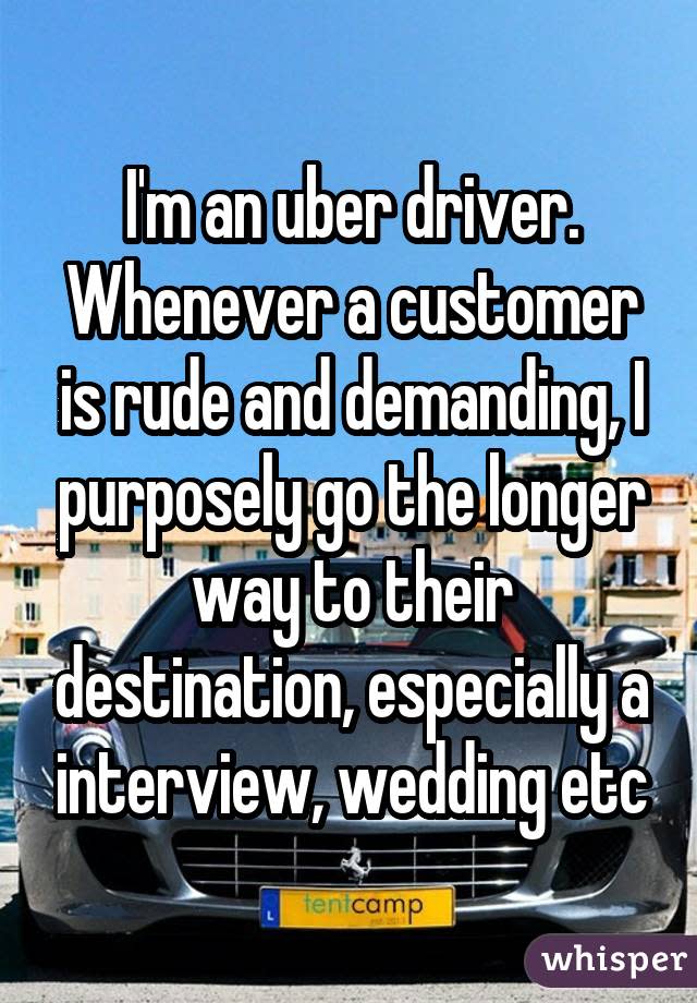 I'm an uber driver. Whenever a customer is rude and demanding, I purposely go the longer way to their destination, especially a interview, wedding etc