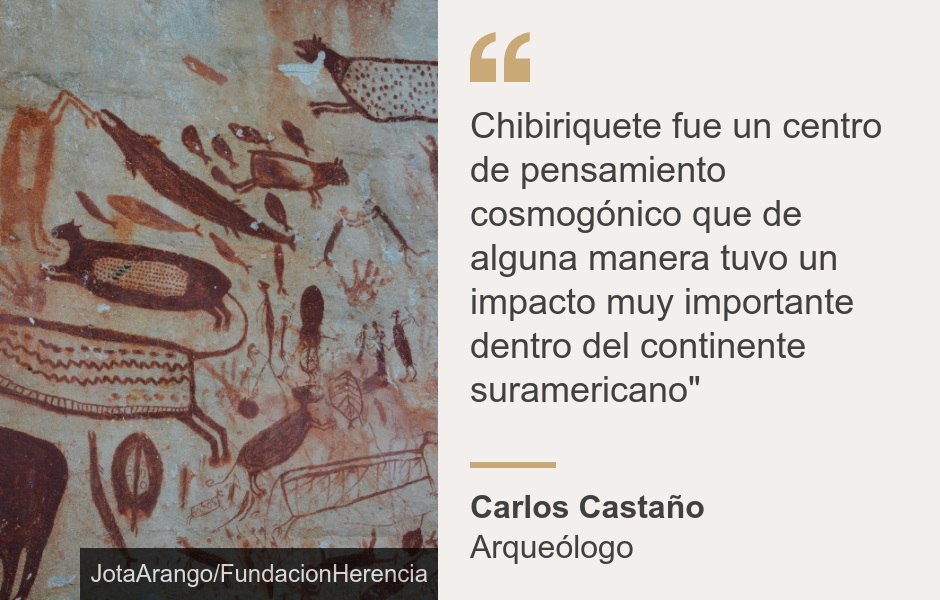 "Chiribiquete fue un centro de pensamiento cosmogónico que de alguna manera tuvo un impacto muy importante dentro del continente suramericano"", Source: Carlos Castaño, Source description: Arqueólogo, Image: 