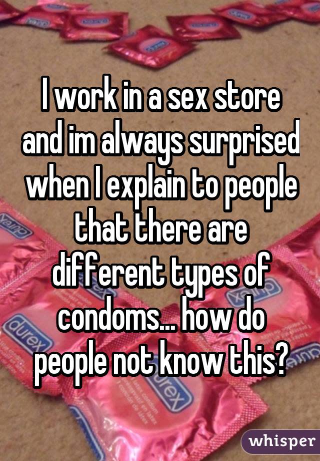 I work in a sex store and im always surprised when I explain to people that there are different types of condoms... how do people not know this?