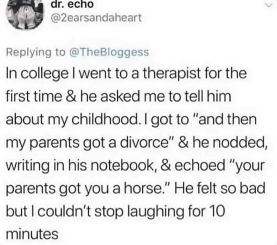 tweet reading in college i went to a therapist for the first time and he asked me to tell him about my childhood. i got to and then my parents got divorced and he said and then your parents got a horse