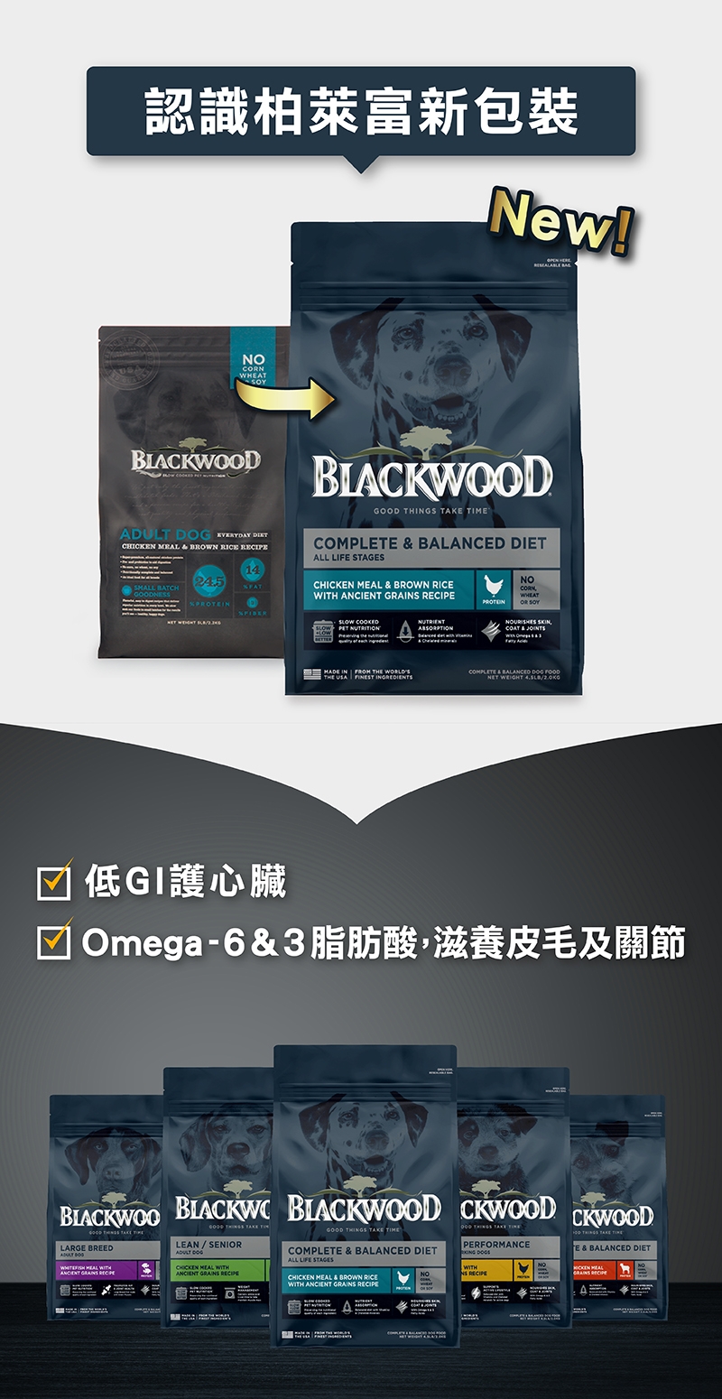 認識柏萊富新包裝New!NODBLACKW     EVERYDAY CHICKEN   BROWN RICE 1424.5SMALL BATCHGOODNESS     DIETALL LIFE STAGESCHICKEN   BROWN RICE   SLOW COOKEDSLOW PET NUTRITIONNUTRIENTડોડો ન ક યાનાNOCNWHEATOR   & MADE IN FROM THE WORLDSTHE USA FINEST COMPLETE & BALANCED  FOODNET WEIGHT 低GI護心臟Omega-6&3脂肪酸,滋養皮毛及關節BLACKWOO  BLACKWOOD CKWOOD CKWOODGOOD   ELARGE BREED   WITH  GOOD   TIMLEAN / SENIORADULT DOGCHICKEN MEAL WITHANCIENT GRAI RECIPEGOOD THINGS TAKE COMPLETE & BALANCED DIETALL LIFE STAGESOOD THINGS TAKE PERFORMANCE CHICKEN MEAL & BROWN RICEWITH ANCIENT GRAINS RECIPENONS RECIPEE & BALANCED DIET MEAL