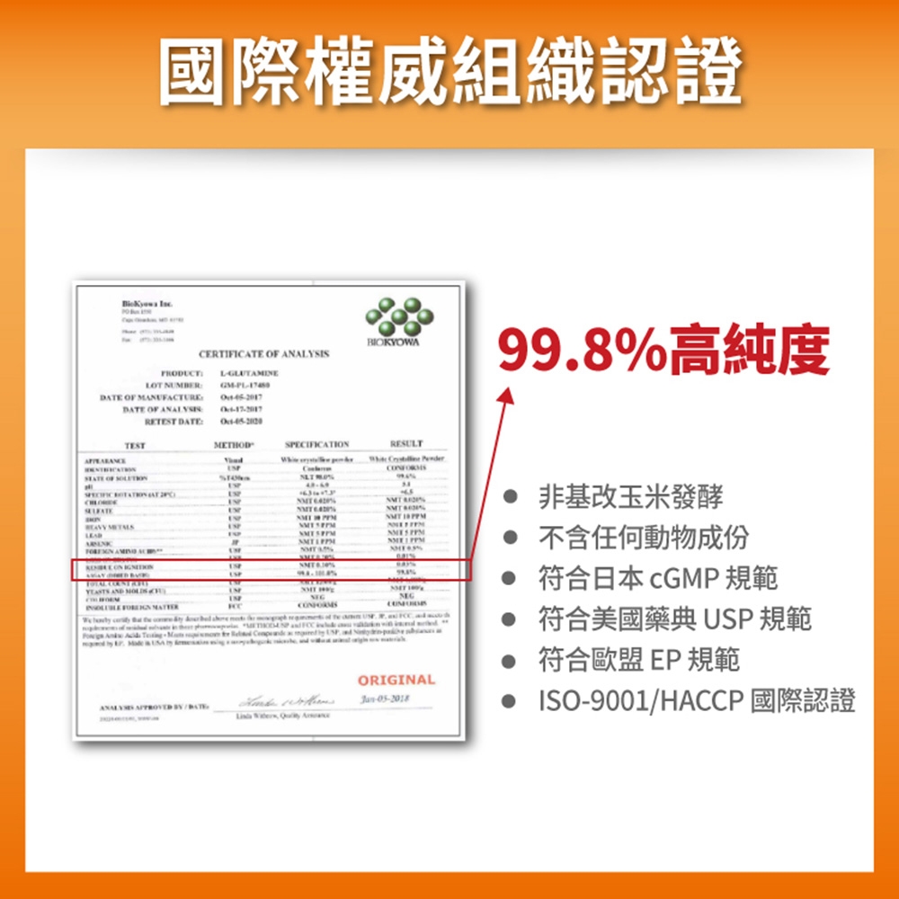 國際權威組織認證 BIKYOACERIFICE  ANAYSISLGLUTAME99.8高純度LOT NUMBERATE OF MANUFTUREGMDATE OF  DATEOATIRESULT  TEST OF TSPECIFIC  AT WD   2  AC ON   AND  IN               %  %                   ORIGINAL-05-2018非基改玉米發酵 不含任何動物成份 符合日本  規範 符合美國藥典 USP 規範 符合歐盟EP 規範 ISO-9001/HACCP