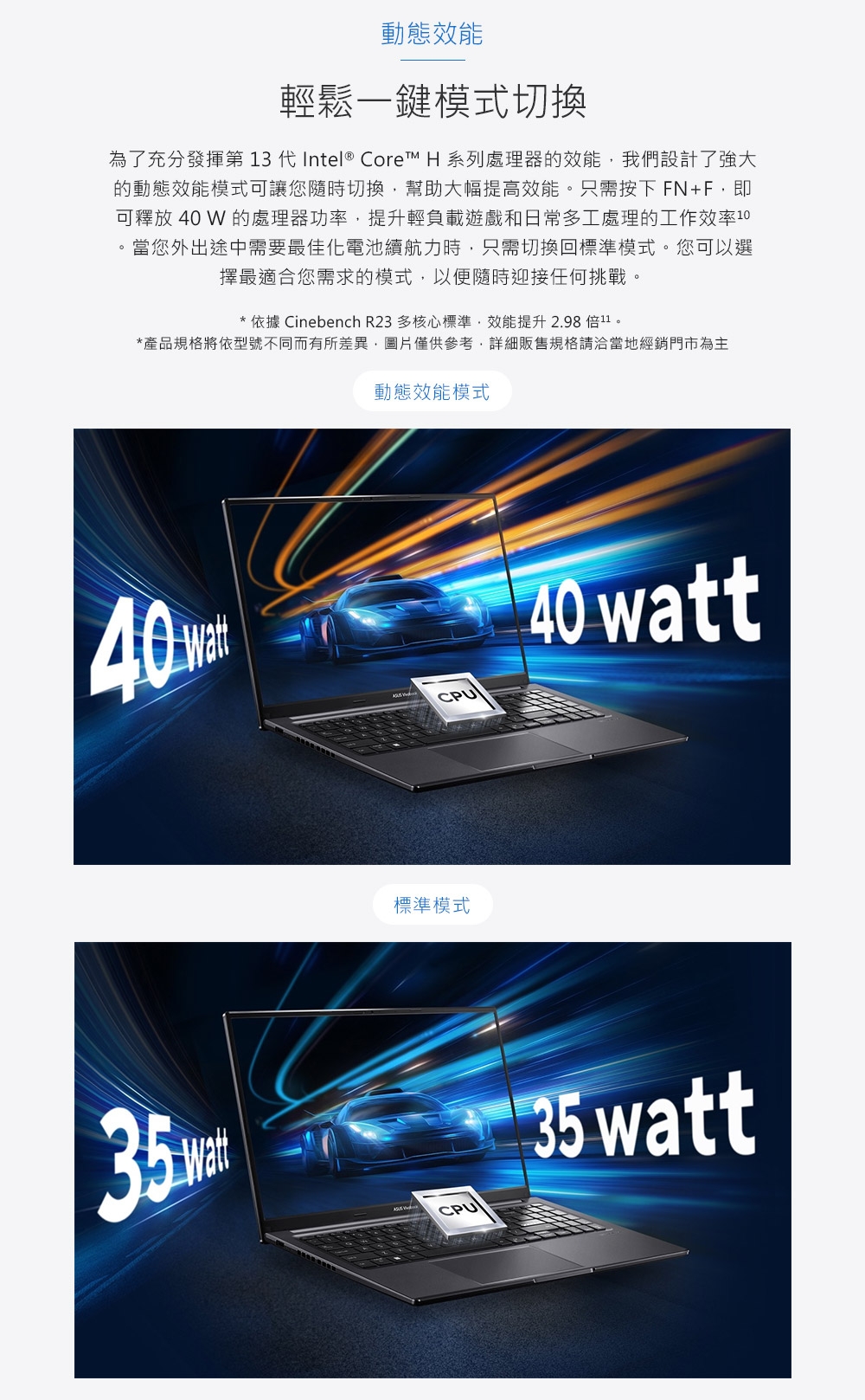 動態效能輕鬆一鍵模式切換為了充分發揮第 13 代Intel® Core™ H 系列處理器的效能我們設計了強大的動態效能模式可讓您隨時切換幫助大幅提高效能只需按下FN+F即可釋放 40  的處理器功率,提升輕負載遊戲和日常多工處理的工作效率10。當您外出途中需要最佳化電池續航力時,只需切換回標準模式。您可以選擇最適合您需求的模式,以便隨時迎接任何挑戰。* 依據 Cinebench R23 多核心標準,效能提升 2.98 倍11。*產品規格將依型號不同而有所差異,圖片僅供參考,詳細販售規格請洽當地經銷門市為主動態效能模式40 35mCPU40 watt標準模式CPU 35 watt