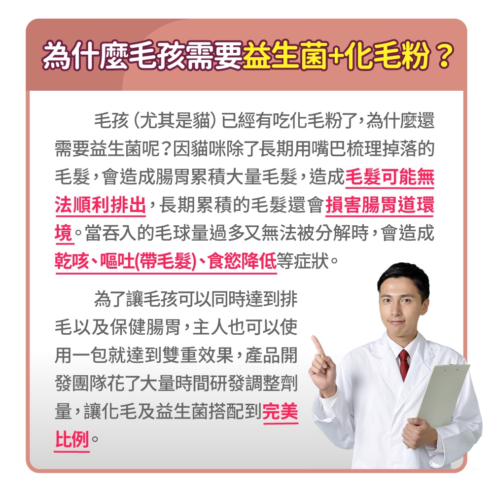 為什麼毛孩需要益生菌+化毛粉?毛孩(尤其是貓)已經有吃化毛粉了,為什麼還需要益生菌呢?因貓咪除了長期用嘴巴梳理掉落的毛髮,會造成腸胃累積大量毛髮,造成毛髮可能無法順利排出,長期累積的毛髮還會損害腸胃道環境。當吞入的毛球量過多又無法被分解時,會造成乾咳嘔吐(帶毛髮)、食慾降低等症狀。為了讓毛孩可以同時達到排毛以及保健腸胃,主人也可以使用一包就達到雙重效果,產品開發團隊花了大量時間研發調整劑量,讓化毛及益生菌搭配到完美比例。