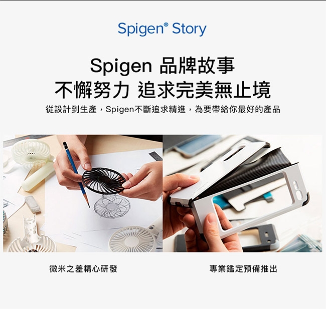 StorySpigen 品牌故事不懈努力 追求完美無止境從設計到生產,Spigen不斷追求精進,為要帶給你最好的產品微米之差精心研發專業鑑定預備推出