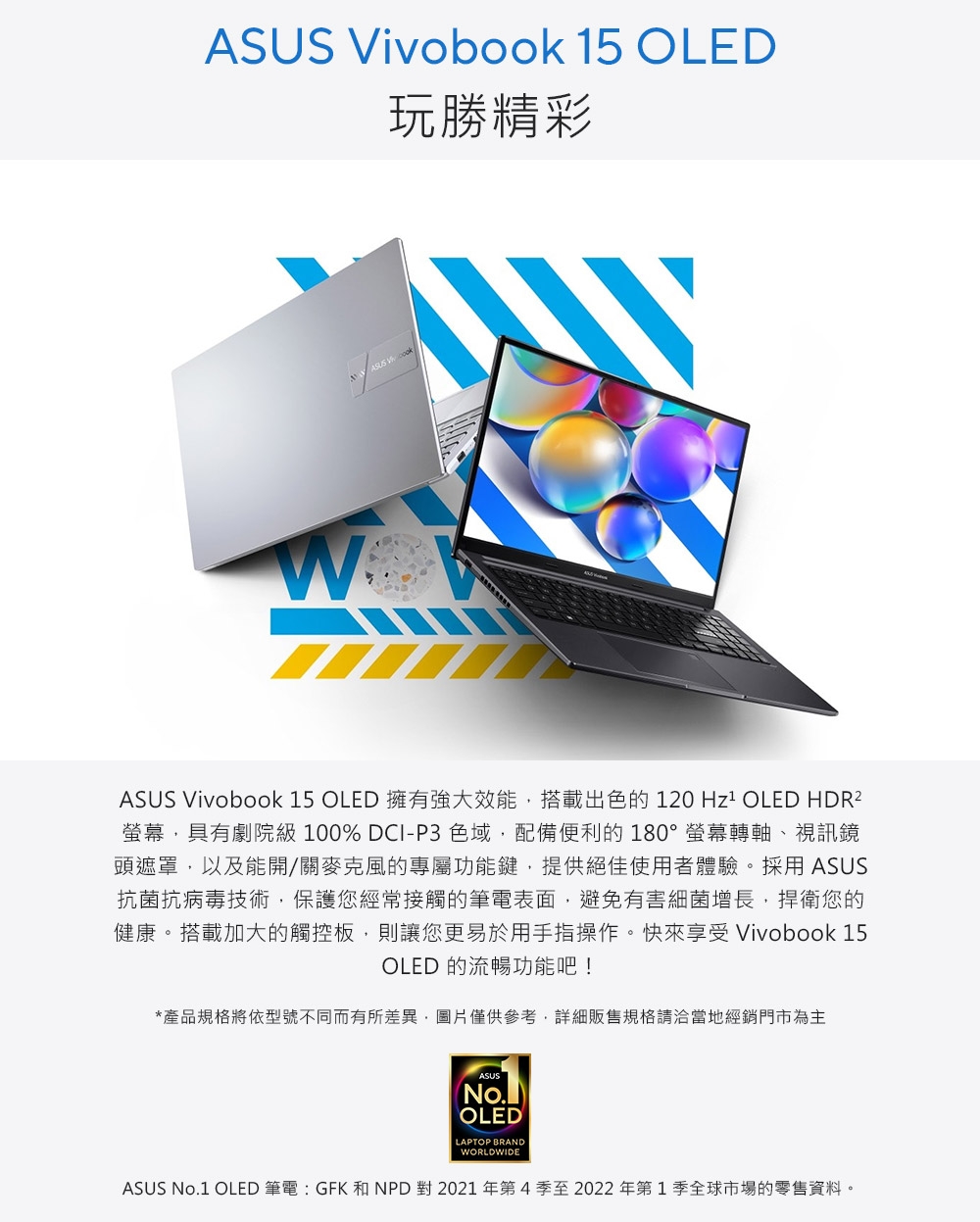 ASUS Vivobook 15 OLED玩勝精彩ASUS Vivobook 15 OLED 擁有強大效能搭載出色的120  OLED HDR²螢幕,具有劇院級100% DCI-P3 色域,配備便利的180°螢幕轉軸、視訊鏡頭遮罩,以及能開/關麥克風的專屬功能鍵,提供絕佳使用者體驗。採用 ASUS抗菌抗病毒技術,保護您經常接觸的筆電表面,避免有害細菌增長,捍衛您的健康。搭載加大的觸控板,則讓您更易於用手指操作。快來享受 Vivobook 15OLED 的流暢功能吧!*產品規格將依型號不同而有所差異,圖片僅供參考,詳細販售規格請洽當地經銷門市為主ASUSNo.OLEDLAPTOP BRANDWORLDWIDEASUS No.1 OLED 筆電 : GFK 和 NPD 對 2021年第4季至2022年第1季全球市場的零售資料。