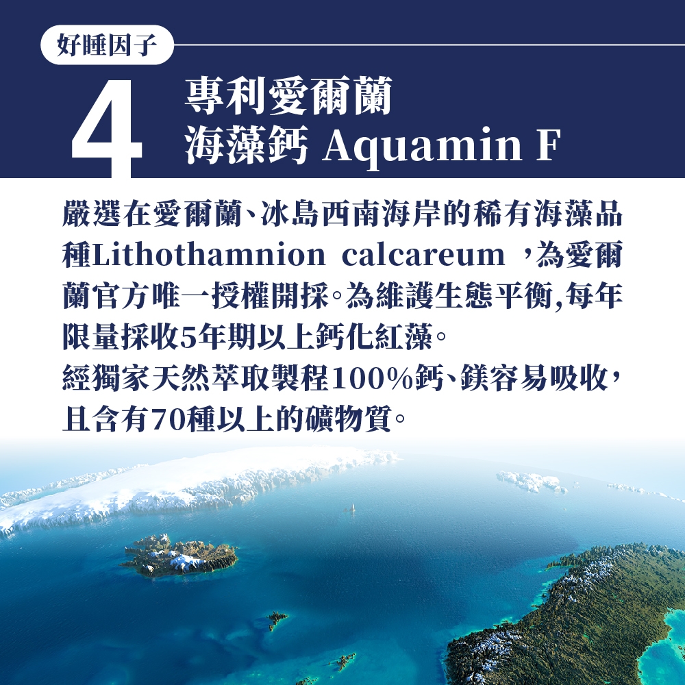 好睡因子4專利愛爾蘭海藻鈣 Aquamin F嚴選在愛爾蘭、冰島西南海岸的稀有海藻品種Lithothamnion calcareum,為愛爾蘭官方唯一授權開採。為維護生態平衡,每年限量採收5年期以上鈣化紅藻。經獨家天然萃取製程100%鈣、鎂容易吸收,且含有70種以上的礦物質。