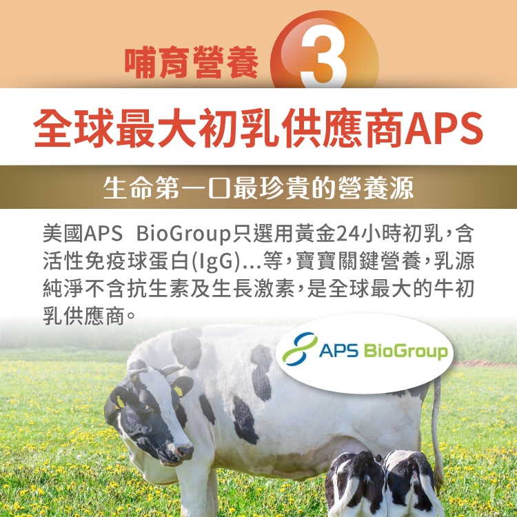 哺育營養3全球最大初乳供應商APS生命第一口最珍貴的營養源美國APS BioGroup只選用黃金24小時初乳,含活性免疫球蛋白(IgG)...等,寶寶關鍵營養,乳源純淨不含抗生素及生長激素,是全球最大的牛初乳供應商。APS BioGroup