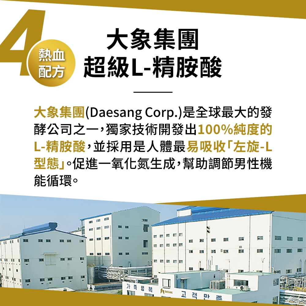 大象集團熱血 超級L-精胺酸配方大象集團(Daesang Corp.)是全球最大的發酵公司之,獨家技術開發出100%純度的L-精胺酸,並採用是人體最易吸收左旋-L型態」。促進一氧化氮生成,幫助調節男性機能循環。고객만