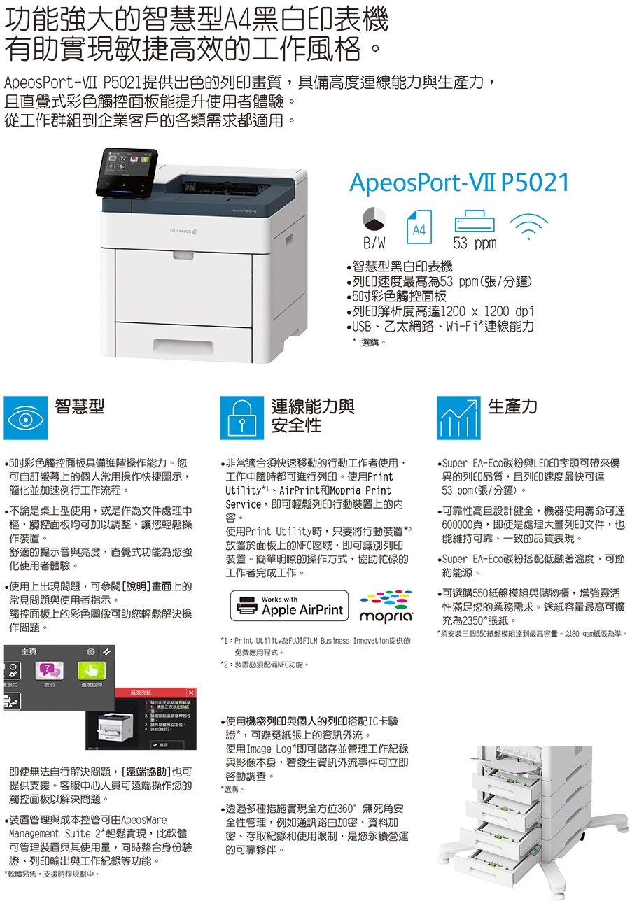 功能大智慧型A4黑白印表機有助實現敏捷高效的工作風格。ApeosPort-VII P50提供出色的列印畫質具備高度連線能力與生產力,且直覺式彩色觸控面板能提升使用者體驗,從工作群組到企業客戶的各類需求都適用。智慧型 ApeosPort-VII P502B/W53 智慧型黑白印表機列印速度最高53ppm(張/分鐘)5吋彩色觸控面板列印解析度高達12001200dp1USB乙太網路Wi-Fi連線能力連線能力與安全性選購。生產力5吋彩色觸控面板具備進階操作能力。您可自訂螢幕上的個人常用操作快捷圖示,簡並加速例行工作流程。不論是桌上型使用,或是作為文件處理中樞,觸控面板均可加以調整,讓您輕鬆操作裝置。舒適的提示音與亮度,直覺式功能為您強化使用者體驗。非常適合快速移動的行動工作者使用,工作中隨時都可進行列印。使用Print*1AirPrint和Mopria PrintService,即可輕鬆列印行動裝置上的容。使用Print Utility時,只要將行動裝置*2放置於面板上的NFC區域,即可識別列印裝置。簡單瞭的操作方式,協助忙碌的工作者完成工作。使用上出現問題,可參閱說明]上的常見問題與使用者指示。Works with觸控面板上的彩色圖像可助您輕鬆解決操作問題。Apple AirPrintmopria主頁*1  Print Utility為 Business Innovation提供的免費應用程式。*2:裝置必須配備NFC功能。明張紙x1、的Super EA-Eco碳粉與LED印字頭可帶來優異的列印品質,且列印速度最快可達53 ppm(張/分鐘)。可靠性高且設計健全,機器使用壽命可達600000頁,即使是處理大量列印文件,也能維持可靠、一致的品質表現。Super EA-Eco碳粉搭配低融著溫度,可節約能源。可選購550紙盤模組與儲物櫃,增強靈活性滿足您的業務需求。送紙容量最高可擴充為2350*張紙。*須安裝三個550紙盤模組達到最高容量。以80 gm紙張為準。即使無法自行解決問題,[遠端協助]也可提供支援。客服中心人員可遠端操作您的觸控面板以解決問題。 裝置管理與成本控管可由ApeosWareManagement Suite 2*輕鬆實現,此軟體可管理裝置與其使用量,同時整合身份驗、列印輸出與工作紀錄等功能。*軟體另。支援時程規劃中。使用機密列印與個人的列印搭配IC卡驗證*,可避免紙張上的資訊外流。使用Image Log*即可儲存並管理工作紀錄與影像本身,若發生資訊外流事件可立即啟動調查。*選購。透過多種措施實現全方位360°無死角安全性管理,例如通訊路由加密、資料加密、存取紀錄和使用限制,是您永續營運的可靠夥伴。