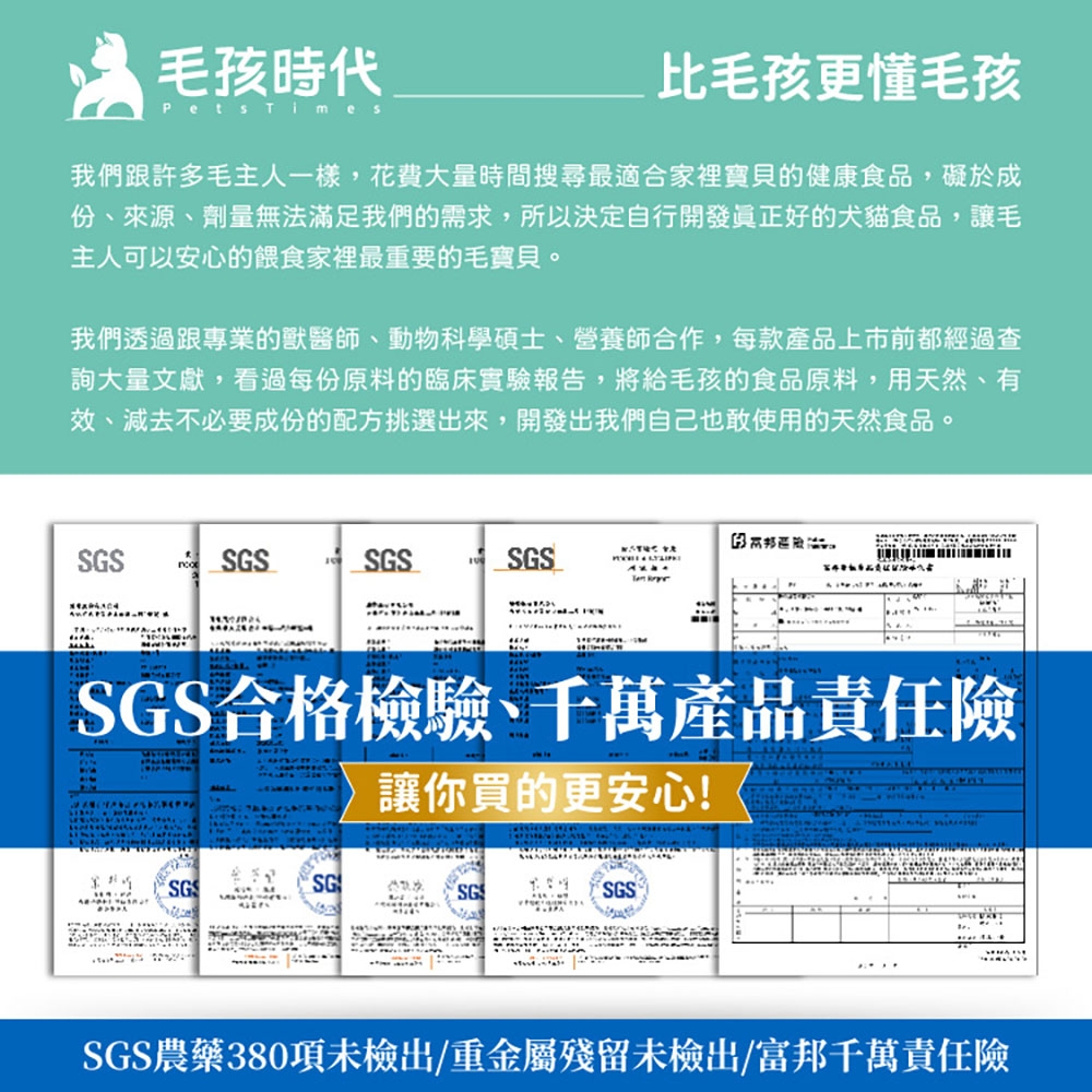 毛孩時代Pets 比毛孩更懂毛孩我們跟許多毛主人一樣,花費大量時間搜尋最適合家裡寶貝的健康食品,礙於成份、來源、劑量無法滿足我們的需求,所以決定自行開發正好的犬貓食品,讓毛主人可以安心的餵食家裡最重要的毛寶貝。我們透過跟專業的獸醫師、動物科學碩士、營養師合作,每款產品上市前都經過查詢大量文獻,看過每份原料的臨床實驗報告,將給毛孩的食品原料,用天然、有效、減去不必要成份的配方挑選出來,開發出我們自己也敢使用的天然食品。SGSSGSSGSSGS SGS合格檢驗、千萬產品責任險讓你買的更安心!SGSGSGSSGS農藥380項未檢出/重金屬殘留未檢出/富邦千萬責任險