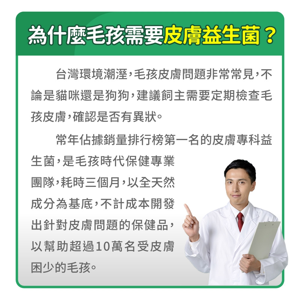 為什麼毛孩需要皮膚益生菌?台灣環境潮溼,毛孩皮膚問題非常常見,不論是貓咪還是狗狗,建議飼主需要定期檢查毛孩皮膚,確認是否有異狀。常年佔據銷量排行榜第一名的皮膚專科益生菌,是毛孩時代保健專業團隊,耗時三個月,以全天然成分為基底,不計成本開發出針對皮膚問題的保健品,以幫助超過10萬名受皮膚困少的毛孩。