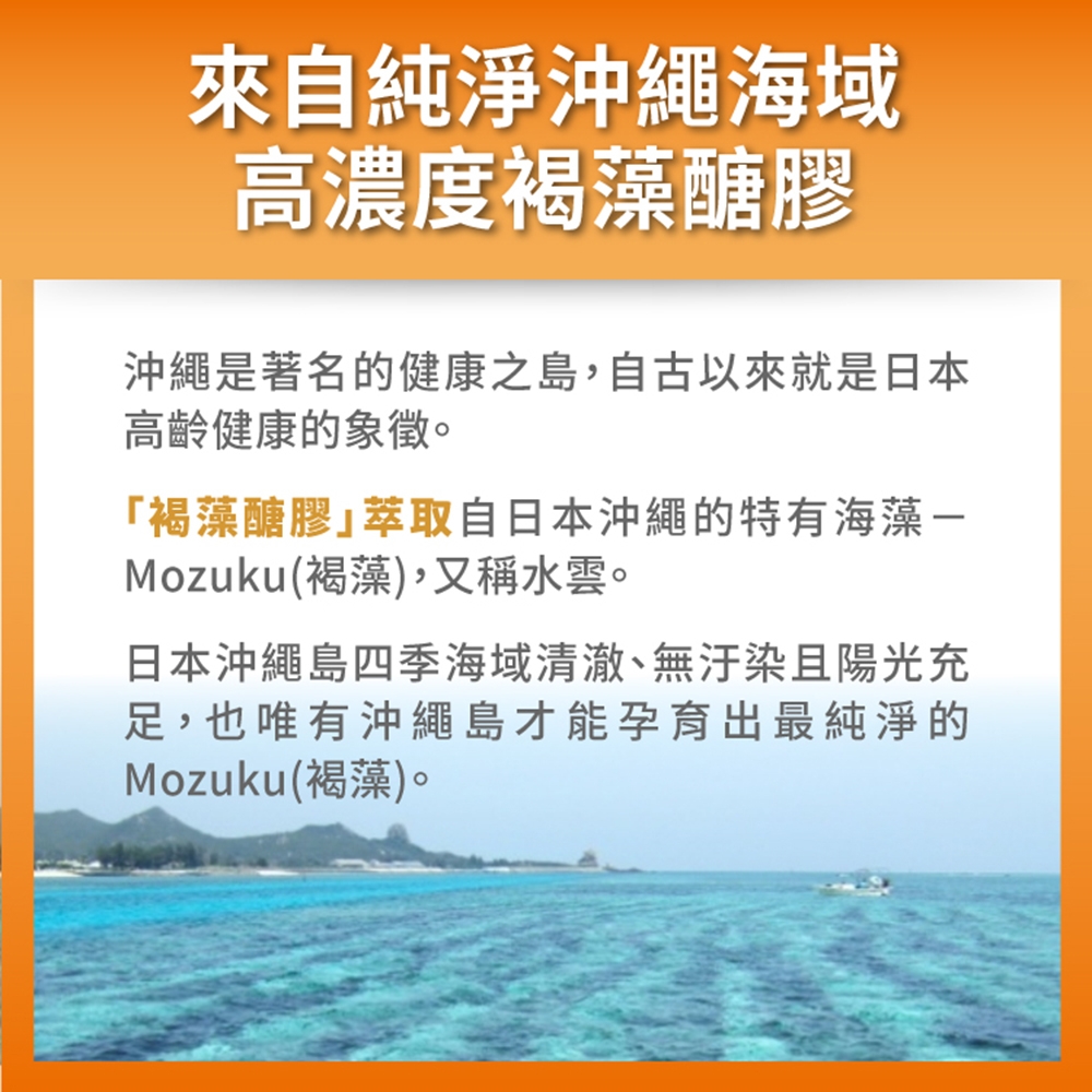 來自純淨沖繩海域高濃度褐藻醣膠沖繩是著名的健康之島,自古以來就是日本高齡健康的象徵。「褐藻醣膠萃取自日本沖繩的特有海藻Mozuku(褐藻),又稱水雲。日本沖繩島四季海域清澈、無汙染且陽光充足,也唯有沖繩島才能孕育出最純淨的Mozuku(褐藻)。