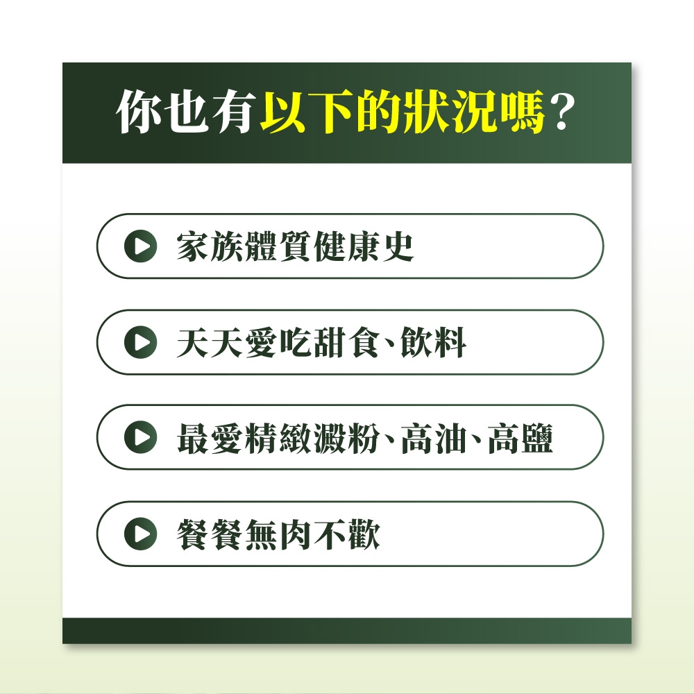 你也有以下的狀況嗎?家族體質健康史 天天愛吃甜食、飲料最愛精緻澱粉、高油、高鹽 餐餐無肉不歡