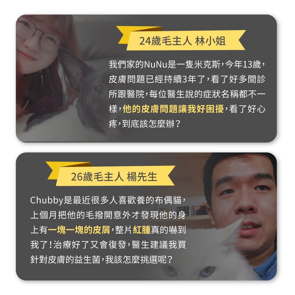 24歲毛主人 林小姐我們家的NuNu是一隻米克斯,今年13歲,皮膚問題已經持續3年了,看了好多間所跟醫院,每位醫生說的症狀名稱都不一樣,他的皮膚問題讓我好困擾,看了好心疼,到底該怎麼辦?26歲毛主人 楊先生Chubby是最近很多人喜歡養的布偶貓,上個月把他的毛撥開意外才發現他的身上有一塊一塊的皮屑,整片紅腫真的嚇到我了!治療好了又會復發,醫生建議我買針對皮膚的益生菌,我該怎麼挑選呢?