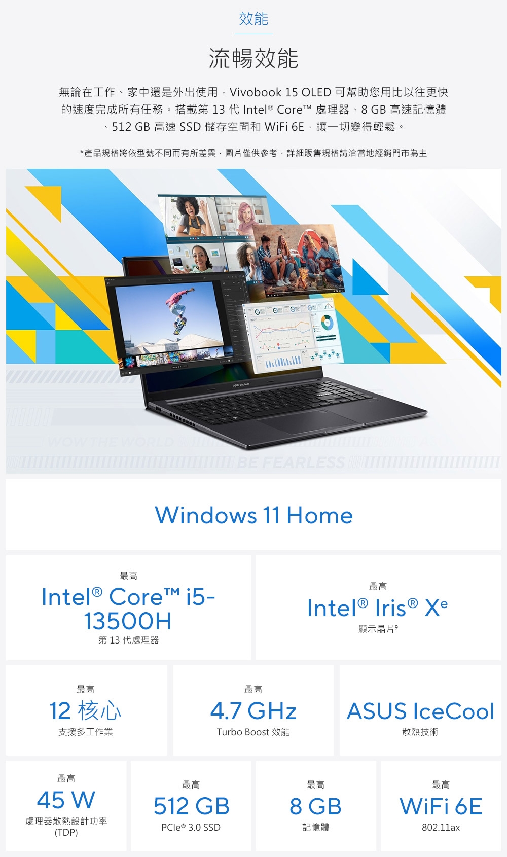 效能流暢效能無論在工作、家中還是外出使用Vivobook 15 OLED 可幫助您用比以往更快的速度完成所有任務。搭載第 13   Core 處理器、8GB高速記憶體、512 GB 高速SSD 儲存空間和 WiFi 6E讓一切變得輕鬆。*產品規格將依型號不同而有所差異圖片僅供參考,詳細販售規格請洽當地經銷門市為主 BE FEARLESS Windows 11 Home最高Intel® Core™ 13500H第13代處理器最高Intel® Iris ® Xe顯示晶片最高12 核心支援多工作業最高4.7 GHzTurbo Boost 效能最高45 W最高最高512 GB8 GB處理器散熱設計功率PCle® 3.0 SSD記憶體(TDP)ASUS IceCool散熱技術最高WiFi 6E802.11ax