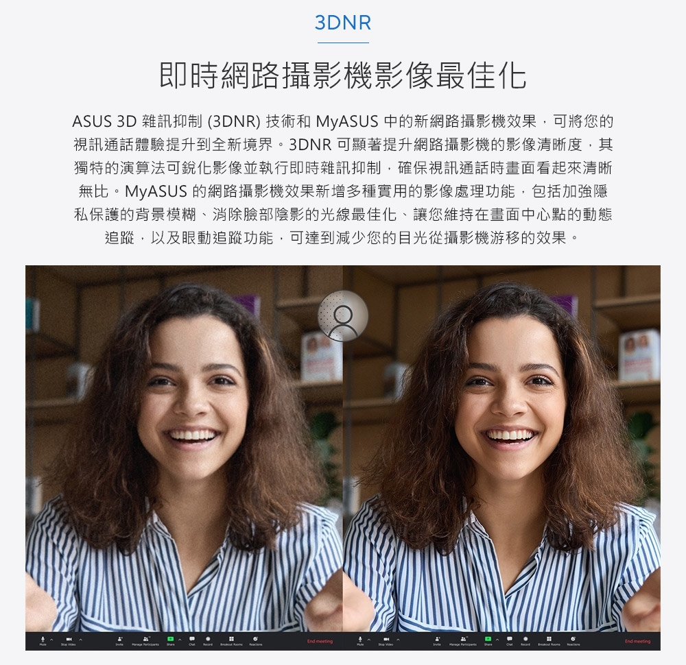 3DNR即時網路攝影機影像最佳化ASUS 3D 雜訊抑制 (3DNR) 技術和 MyASUS 中的新網路攝影機效果,可將您的視訊通話體驗提升到全新境界。3DNR可顯著提升網路攝影機的影像清晰度,其獨特的演算法可影像並執行即時雜訊抑制,確保視訊通話時畫面看起來清晰無比。MyASUS 的網路攝影機效果新增多種實用的影像處理功能,包括加強隱私保護的背景模糊、消除臉部陰影的光線最佳化、讓您維持在畫面中心點的動態追蹤,以及眼動追蹤功能,可達到減少您的目光從攝影機游移的效果。 End meeting
