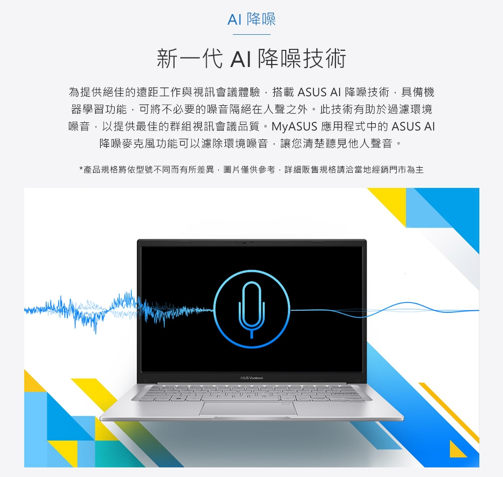 降噪新一代  降噪技術為提供絕佳的遠距工作與視訊會議體驗搭載  AI 降噪技術,具備機器學習功能,可將不必要的噪音隔絕在人聲之外。此技術有助於過濾環境噪音,以提供最佳的群組視訊會議品質。MyASUS 應用程式中的 ASUS AI降噪麥克風功能可以濾除環境噪音,讓您清楚聽見他人聲音。*產品規格將依型號不同而有所差異,圖片僅供參考,詳細販售規格請洽當地經銷門市為主ASUS