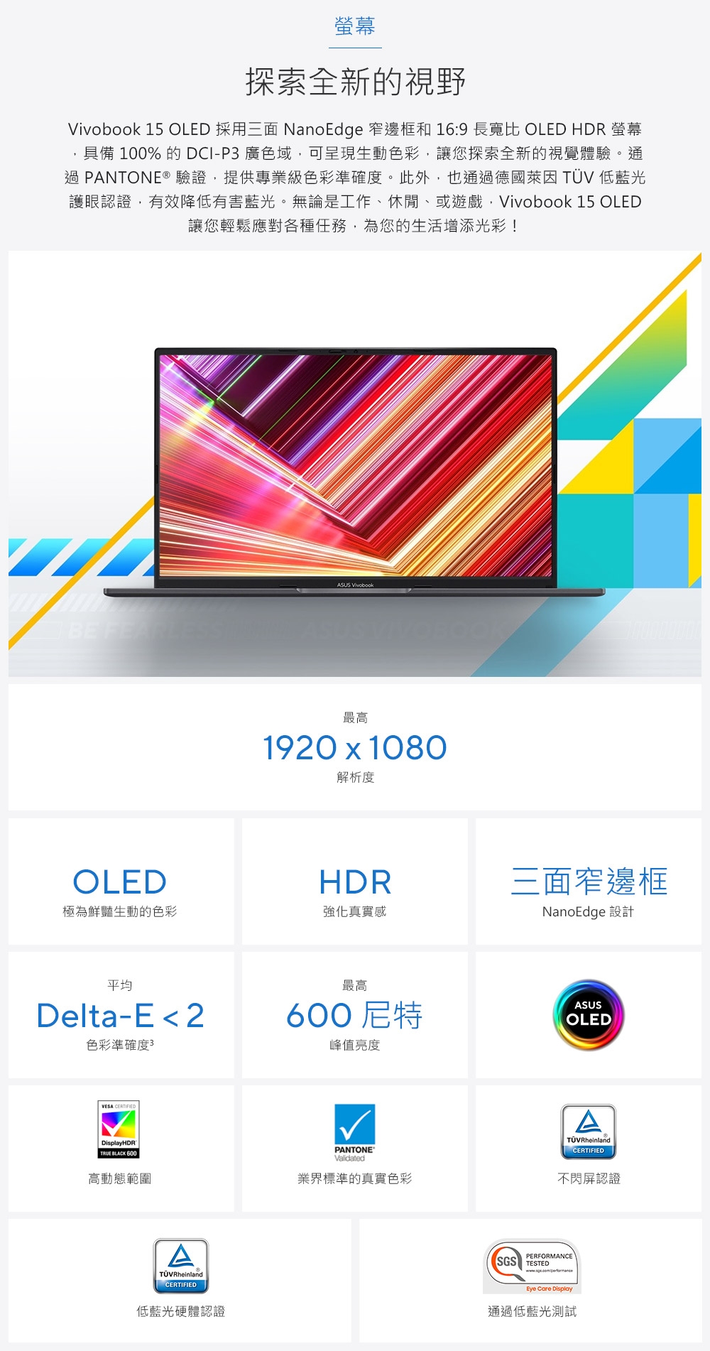 螢幕探索全新的視野 15 OLED 採用三面 NanoEdge 窄邊框和 16:9 長寬比 OLED HDR 螢幕具備 100% 的 DCI-P3 廣色域可呈現生動色彩,讓您探索全新的視覺體驗。通過 PANTONE®驗證,提供專業級色彩準確度。此外,也通過德國萊因  低藍光護眼認證,有效降低有害藍光。無論是工作、休閒、或遊戲,Vivobook 15 OLED讓您輕鬆應對各種任務,為您的生活增添光彩! VivobookBE FEARLEASUS VIVOBOOK最高1920  1080解析度OLEDHDR極為鮮豔生動的色彩強化真實感平均Delta-E 2色彩準確度3VESA DisplayHDR BLACK 600三面窄邊框NanoEdge 設計最高600尼特峰值亮度ASUSOLEDPANTONEValidated高動態範圍業界標準的真實色彩TÜVRheinlandCERTIFIED低藍光硬體認證ATÜVRheinlandCERTIFIED不閃屏認證PERFORMANCESGS TESTEDEye Care Display通過低藍光測試