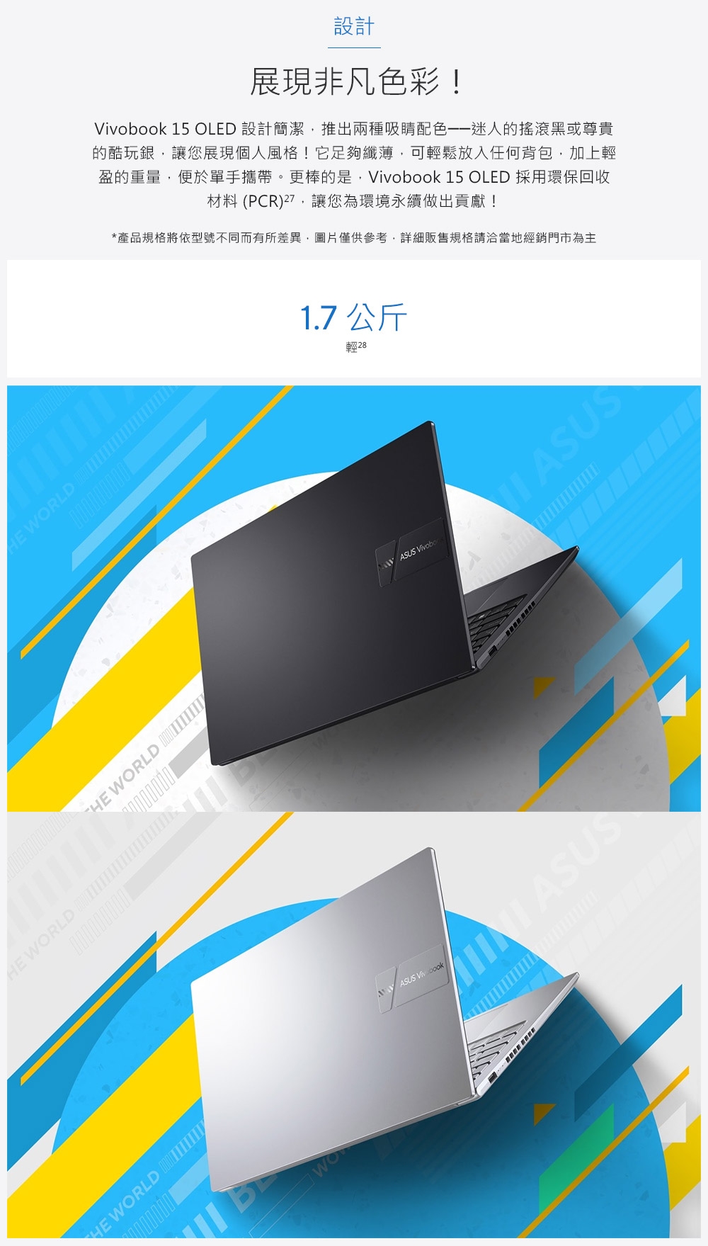 設計展現非凡色彩!obook 15 OLED 設計簡潔推出兩種吸睛的搖滾黑或尊貴的酷玩銀,讓您展現個人風格!它足夠纖薄,可輕鬆放入任何背包,加上輕盈的重量,便於單手攜帶。更棒的是,Vivobook 15 OLED 採用環保回收材料 (PCR),讓您為環境永續做出貢獻!*產品規格將依型號不同而有所差異,圖片僅供參考,詳細販售規格請洽當地經銷門市為主 RLD 0000000001.7 公斤輕28 WORLD ASUS ASUS WORLD0000000001HE WORLD WO ASUS Viv