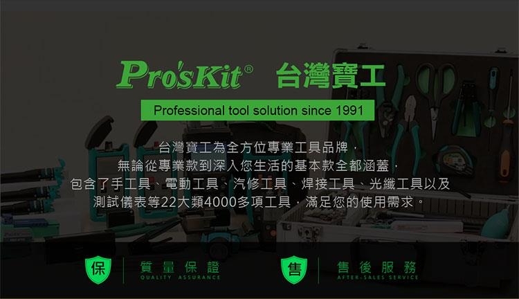 Pro'sKit® 台灣寶工Professional tool solution since 1991台灣寶工為全方位專業工具品牌,無論從專業款到深入您生活的基本款全都涵蓋包含了手工具、電動工具、汽修工具、焊接工具、光纖工具以及測試儀表等22大類4000多項工具,滿足您的使用需求。質量保證售售後服務QUALITY ASSURANCEAFTERSALES SERVICE