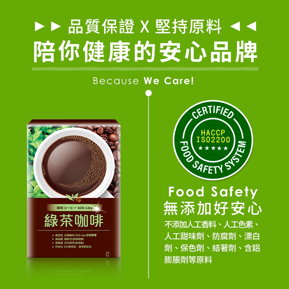 品質保證 X 堅持原料陪你健康的品牌Because We Care!CERTIFIEDHACCPISO2200FOOD SAFESYSTEM「茶 SOD-Like咖啡 高活性 台灣 SOD-Like活性酵素高品質 綠原 高純度 日本綠茶(多酚) 好大無添加潔淨更安心10Food Safety無添加好安心不添加人工香料、人工色素、人工甜味劑、防腐劑、漂白劑、保色劑、結著劑、含鋁膨脹劑等原料