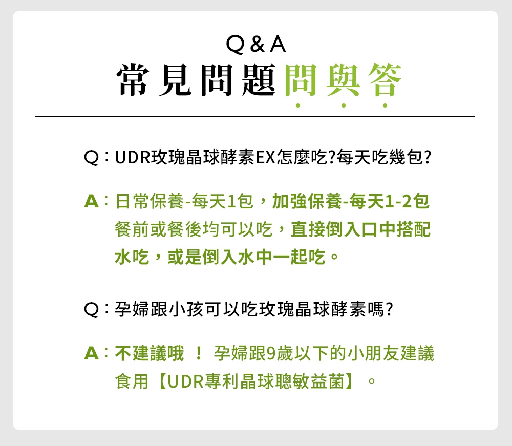 Q&A常見問題問與答Q:UDR玫瑰晶球酵素EX怎麼吃?每天吃幾包?A:日常保養-每天1包,加強保養-每天1-2包餐前或餐後均可以吃,直接倒入口中搭配水吃,或是倒入水中一起吃。Q:孕婦跟小孩可以吃玫瑰晶球酵素嗎?A:不建議哦! 孕婦跟9歲以下的小朋友建議食用【UDR專利晶球聰敏益菌】