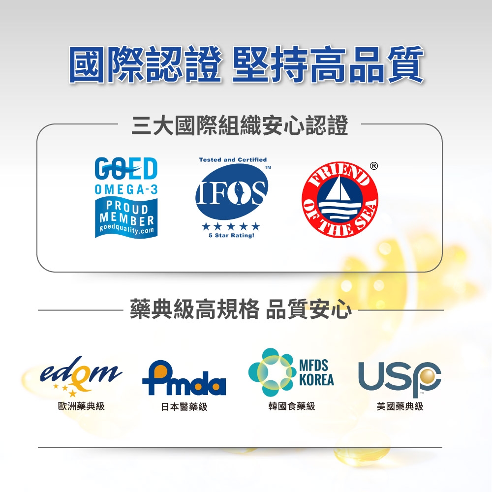 國際認證 堅持高品質三大國際組織安心認證GOEDOMEGA-3PROUDMEMBERgoedquality.comTested and Certified5 Star Rating!OFTHE藥典級高規格 品質安心edom MFDSKOREA歐洲藥典級日本醫藥級韓國食藥級美國藥典級