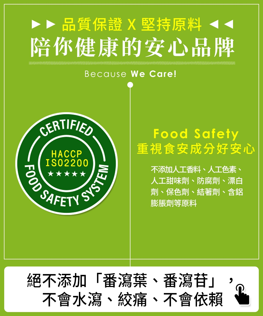 品質保證 X堅持原料陪你健康的安心品牌Because We Care!CERTIFIEDFOODHACCPISO2200SYSTENMSAFETYFood Safety重視食安成分好安心不添加人工香料、人工色素、人工甜味劑、防腐劑、漂白劑、保色劑、結著劑、含鋁膨脹劑等原料絕不添加「番瀉葉、番瀉苷」不會水瀉、絞痛、不會依賴