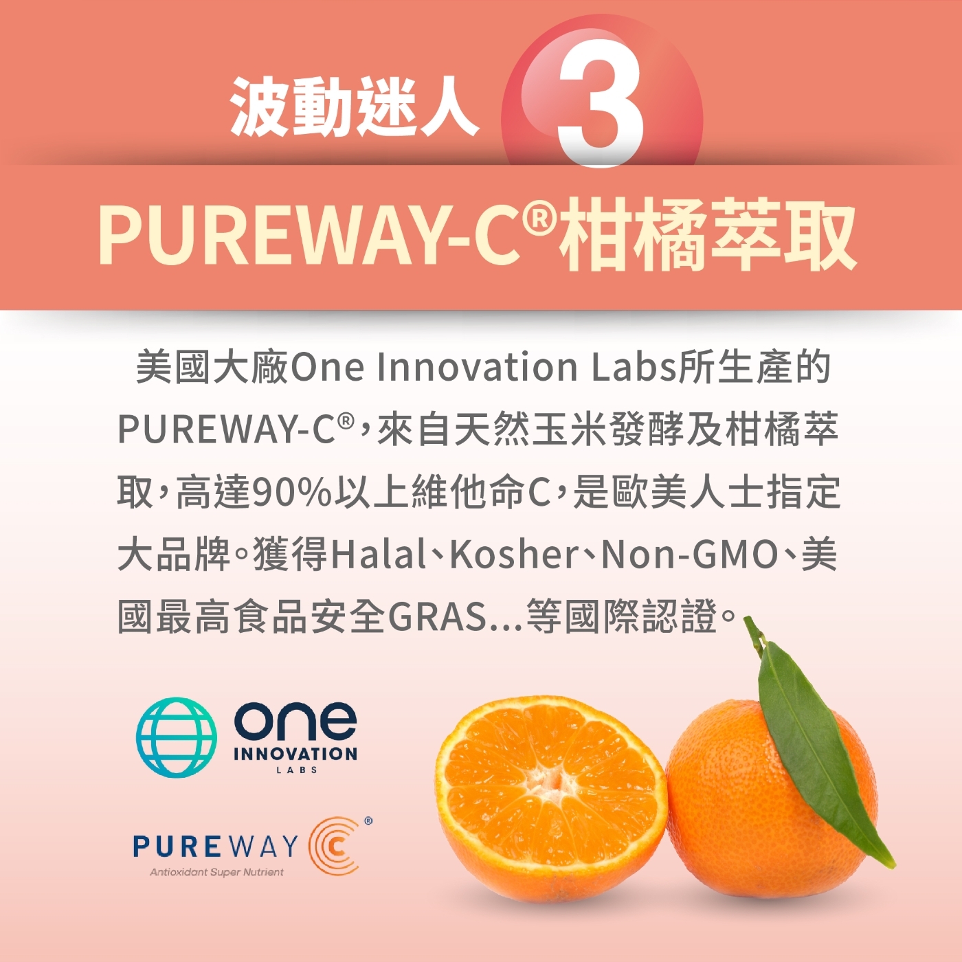 波動3PUREWAY-C ®柑橘萃取美國大廠One Innovation Labs所生產的PUREWAY-C®,來自天然玉米發酵及柑橘萃取,高達90%以上維他命C,是歐美人士指定大品牌獲得Halal、Kosher、Non-GMO、美國最高食品安全GRAS...等國際認證。oneINNOVATIONLABSPUREWAY Antioxidant Super Nutrient