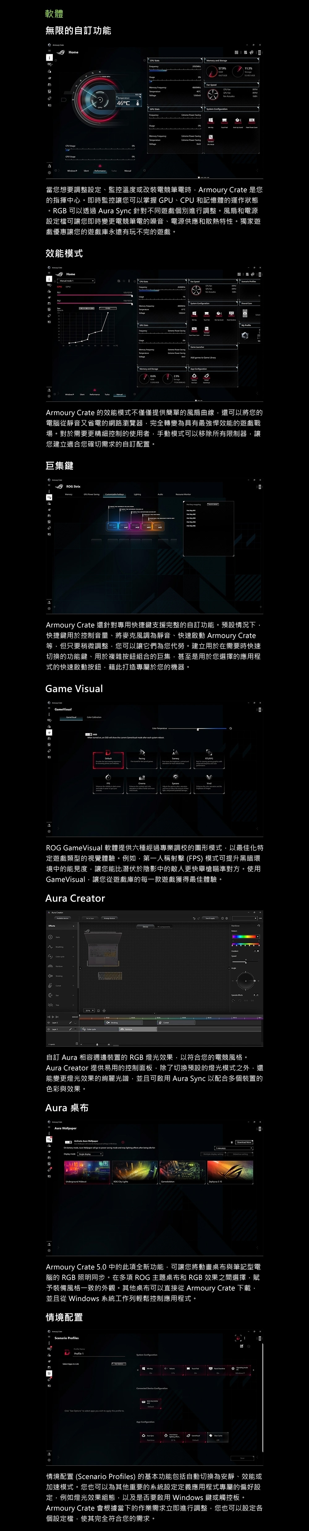 軟體無限的自訂功能 Home Use PU   Use57.9R.3   46C  46°C    Usgeemory Frequency    當您想要調整設定、監控溫度或改裝電競筆電時rmoury  是您的指揮中心。即時監控讓您可以掌握 、CPU 和記憶體的運作狀態。RGB 可以透過  Sync 針對不同遊戲個別進行調整。風扇和電源設定檔可讓您即時變更電競筆電的噪音、電源供應和散熱特性。獨家遊戲優惠讓您的遊戲庫永遠有玩不完的遊戲。效能模式 Home  1CPU g CPU Frequency15125 Usage  edCPU  FanFan  GPU StatsFrequencyExtreme   moVoltageExtreme  SavgExtreme Power SavingAdd   Game Memory  Srage %RAM%114Shared CamMy Armoury  的效能模式不僅僅提供簡單的風扇曲線還可以將您的電腦靜音又省電的網路瀏覽器完全轉變為具有最強悍效能的遊戲戰場。對於需要更精細控制的使用者手動模式可以移除所有限制器讓您建立適合您確切需求的自訂配置。巨集鍵 RG Strix1MemoryGPU Power Saving   A    M    M  MArmoury Crate 還針對專用快捷鍵支援完整的自訂功能。預設情況下快捷鍵用於控制音量、將麥克風調為靜音、快速啟動 Armoury Crate等,但只要稍微調整,您可以讓它們為您代勞。建立用於在需要時快速切換的功能鍵、用於複雜按鈕組合的巨集,甚至是用於您選擇的應用程式的快速啟動按鈕,藉此打造專屬於您的機器。Game Visual Crate  Temperature   an      GameVisual   each   辯aRacingScenery      ,  RTS/RPG          d  to    to  the      GameVisual 軟體提供六種經過專業調校的圖形模式,以最佳化特定遊戲類型的視覺體驗。例如,第一人稱射擊 FPS 模式可提升黑暗環境中的能見度,讓您能比潛伏於陰影中的敵人更快舉槍瞄準對方。使用GameVisual,讓您遊戲庫的每一款遊戲獲得最佳體驗。 CreatorEffectsO 0Tide2(a)  Speed0004自訂 Aura 相容週邊裝置的 RGB 燈光效果,以符合您的電競風格。Aura Creator 提供易用的控制面板,除了切換預設的燈光模式之外,還能變更燈光效果的絢麗光譜,並且可啟用 Aura Sync 以配合多個裝置的色彩與效果。Aura 桌布 CrateAura Activate Aura     in   , Aura Wallpaper   to    and       g modeAUnderground ROG  Lights display setting 15Download Armoury Crate 5.0 中的此項全新功能,可讓您將動畫桌布與筆記型電腦的 RGB 照明同步。在多項 ROG 主題桌布和 RGB 效果之間選擇,賦予裝備風格一致的外觀。其他桌布可以直接從 Armoury Crate 下載,並且從 Windows 系統工作列輕鬆控制應用程式。情境配置aScenario PrilesProfile 1Select Apps to Link    to select apps you wish to apply this  toSystem ofMe  modeWindows Device ROG App ConfigurationSpe  情境配置 (Scenario Profiles) 的基本功能包括自動切換為安靜、效能或加速模式。您也可以為其他重要的系統設定定義應用程式專屬的偏好設定,例如燈光效果組態,以及是否要啟用 Windows 鍵或觸控板。Armoury Crate 會根據當下的作業需求立即進行調整,您也可以設定各個設定檔,使其完全符合您的需求。