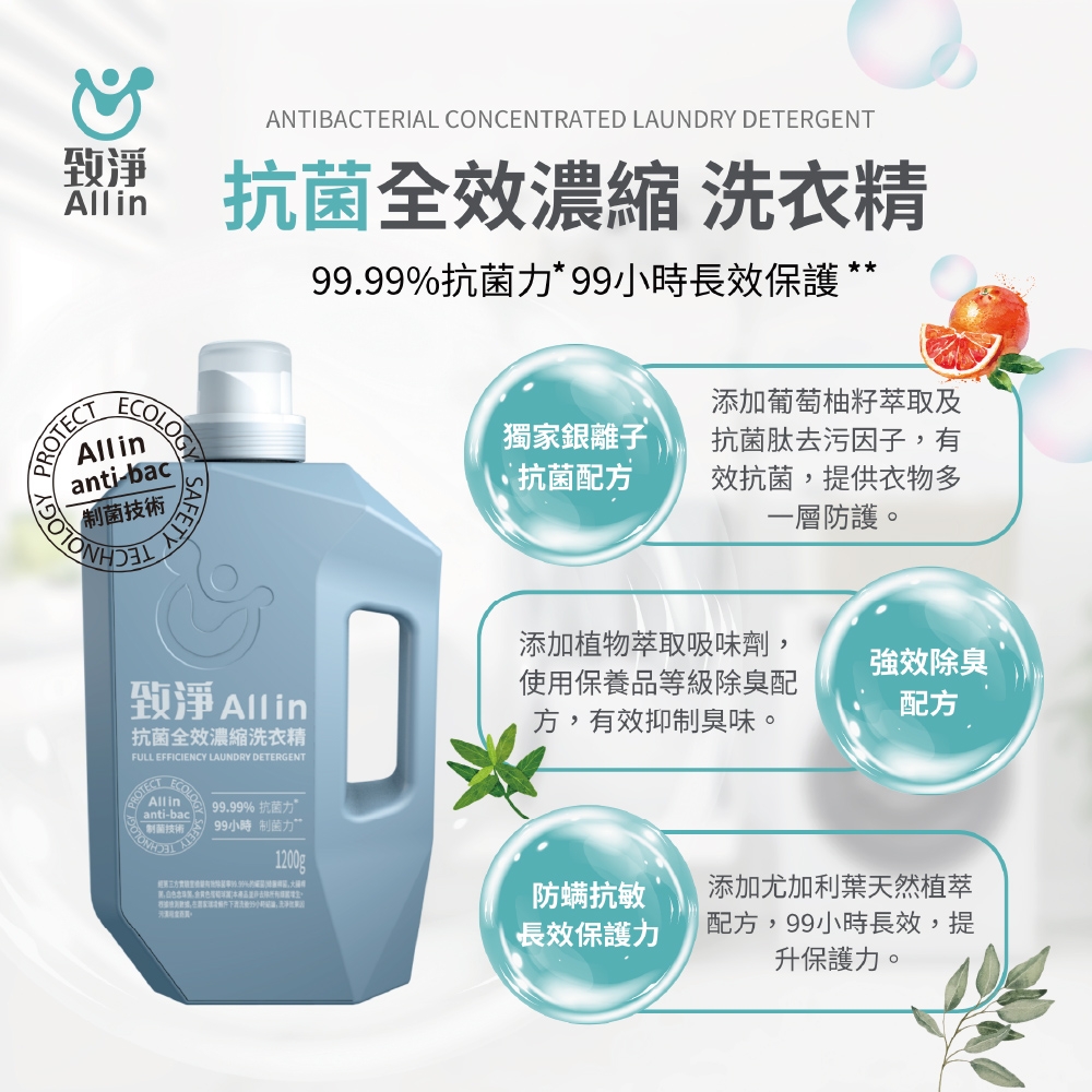 乾淨AllinPAllinanti-bac菌技術NOLOGYSAFETYANTIBACTERIAL CONCENTRATED LAUNDRY DETERGENT抗菌全效濃縮洗衣精99.99%抗菌力*99小時長效保護致淨 Alling抗菌全效濃縮洗衣精FULL EFFICIENCY LAUNDRY DETERGENTROTECTECOLOAll inanti-bac制菌技術 99.99% 抗菌力99小時制菌力添加葡萄柚籽萃取及獨家銀離子抗菌配方抗菌肽去污因子,有效抗菌,提供衣物多一層防護。添加植物萃取吸味劑,使用保養品等級除臭配方,有效抑制臭味。強效除臭配方1200g防螨抗敏添加尤加利葉天然植萃長效保護力配方,99小時長效,提升保護力。