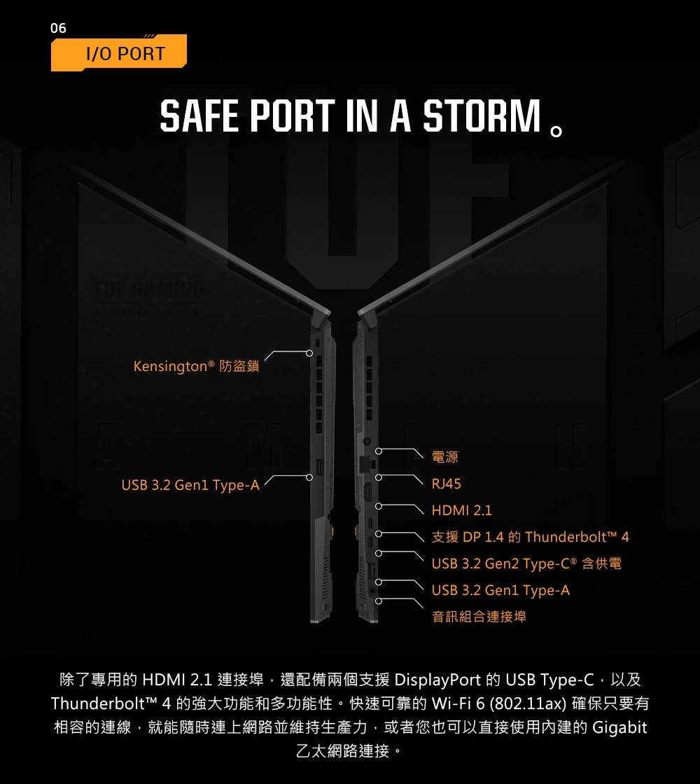 06/ PORTSAFE PORT IN A STORMTUF GAMINGKensington ® 防盜鎖電源OUSB 3.2 Gen1 Type-ARJ45HDMI 2.1支援 DP 1.4  Thunderbolt™ 4USB 3.2 Gen2 Type-C® 含供電USB 3.2 Gen1 Type-A音訊組合連接埠除了專用的 HDMI 2.1 連接埠還配備兩個支援 DisplayPort 的 USB Type-C,以及Thunderbolt™ 4 的強大功能和多功能性。快速可靠的 Wi-Fi6(802.11ax) 確保只要有相容的連線,就能隨時連上網路並維持生產力,或者您也可以直接使用內建的 Gigabit乙太網路連接。