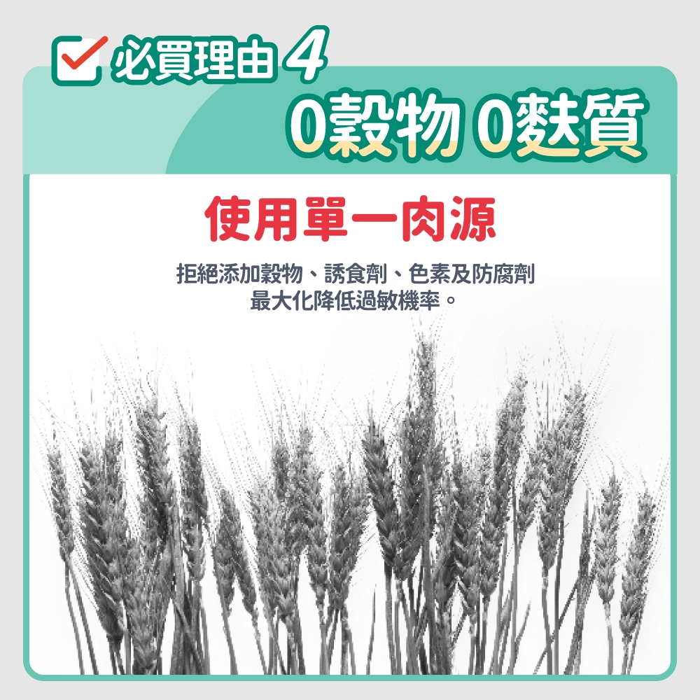 必買理由 40穀物0麩質使用單一肉源拒絕添加穀物、誘食劑、色素及防腐劑最大化降低過敏機率。