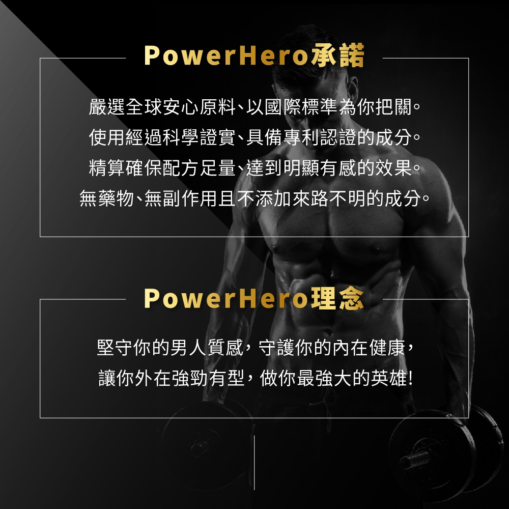 PowerHero承諾嚴選全球安心原料、以國際標準為你把關。使用經過科學證實、具備專利認證的成分。精算確保配方足量、達到明顯有感的效果。無藥物、無副作用且不添加來路不明的成分。PowerHero理念堅守你的男人質感,守護你的內在健康,讓你外在強勁有型,做你最強大的英雄!