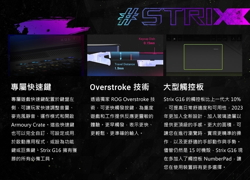 #STRIXTravel Distance1.9mmKeycap Dish0.15mm專屬快速鍵專屬遊戲快速鍵配置於鍵盤左側可讓玩家快速調整音量、麥克風靜音、運作模式和開啟Armoury Crate。這些快速鍵也可以完全自訂,可設定成用於啟動應用程式,或設為功能鍵或巨集鍵。Strix G16擁有獲勝所有必備工具。Overstroke 技術透過獨家 ROG Overstroke 技術,可更快觸發按鍵,為重度遊戲和工作提供反應更靈敏的體驗。更早觸發,表示更快、更輕鬆、更準確的輸入。大型板Strix G16 的觸控板比上一代大 10%,可提高日常舒適度和可用性,2023年更加入全新設計,加入玻璃塗層以提供更頂級的手感。更大的面積,可讓您在進行瀏覽時,實更精準的操作,以及更舒適的手部動作與手勢。儘管仍然是15機殼,Strix G16 現在多加入了觸控板 NumberPad,讓您在使用裝置時有更多選擇。